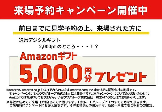 【【ご来場予約がおススメ！】】前日までのご予約にてご来場いただいた方に、アマゾン5千円分プレゼント！
※弊社に初めてのご来場・お問い合わせの方に限ります。
※1家族・1グループに1回までとさせて頂きます。
※その他特典との併用はできません。