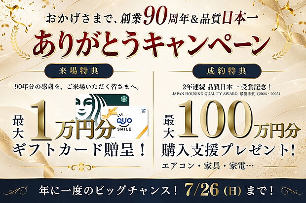 【おかげさまで、創業90周年&品質日本一ありがとうキャンペーン】※進呈には条件がございます。詳しくはスタッフまでお問い合わせください。
【来場特典】
事前予約+アンケート回答で5000円、店舗来場で5000円進呈!
【成約特典】
物件ごとに特典が異なります。