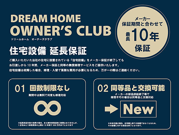 【 【ドリームホームオーナーズクラブ】】■住宅設備延長保証
当社の住宅に設置されている住宅設備をメーカー保証が終了してもお引渡しから10年間、メーカー保証と同等の無償修理サービスをご提供いたします。
※詳しくはスタッフまで