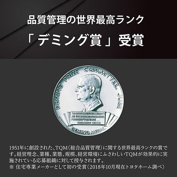 【品質管理の世界最高ランク「デミング賞」受賞】トヨタホームの品質の高さが実証され、住宅専業メーカーで初めて、品質管理の世界最高ランク「デミング賞」を受賞しました。※住宅専業メーカーとして初の受賞（2018年10月トヨタホーム調べ）