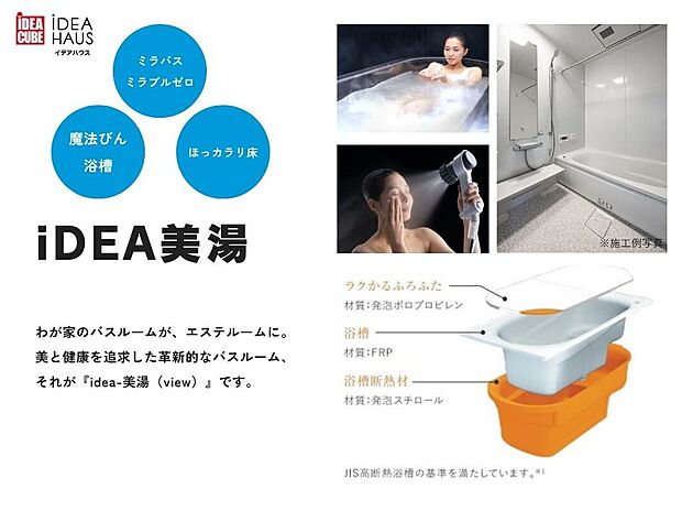 【iDEA美湯】美と健康を追求した革新的なバスルーム、それがiDEA美湯(view)です。
サイエンス社の「ミラバス」&「ミラブルゼロ」を採用し、0.003ミリの超微細な気泡が、肌のすみずみまでの汚れや毛穴の奥の老廃物などに付着し洗い流します。
また、畳のようなやわらかさの「お掃除ラクラクほっカラリ床」や、断熱材と断熱ふろふたがしっかりと包み込み、保温が持続する「魔法びん浴槽」を採用した、こだわりのバスルームです。